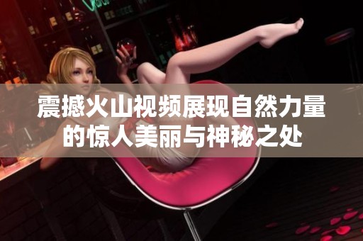 震撼火山视频展现自然力量的惊人美丽与神秘之处