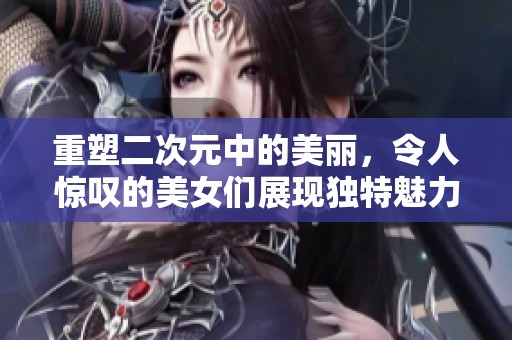 重塑二次元中的美丽，令人惊叹的美女们展现独特魅力