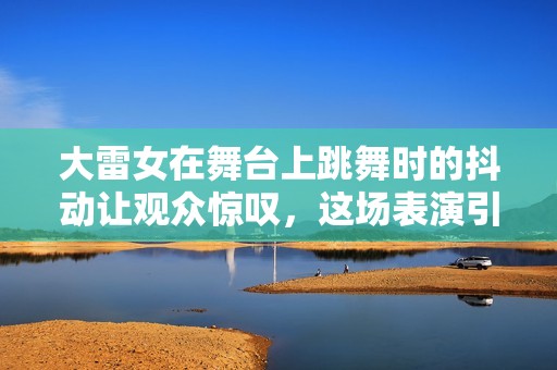 大雷女在舞台上跳舞时的抖动让观众惊叹，这场表演引发热议