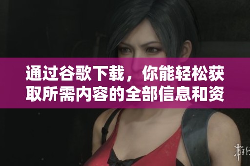 通过谷歌下载，你能轻松获取所需内容的全部信息和资源