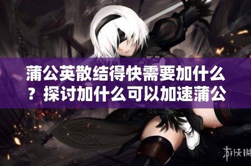 蒲公英散结得快需要加什么？探讨加什么可以加速蒲公英的散结速度