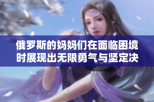 俄罗斯的妈妈们在面临困境时展现出无限勇气与坚定决心