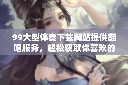99大型伴奏下载网站提供翻唱服务，轻松获取你喜欢的伴奏曲目