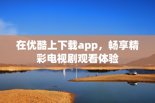 在优酷上下载app，畅享精彩电视剧观看体验