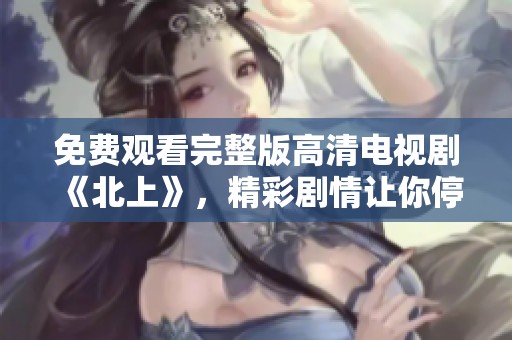 免费观看完整版高清电视剧《北上》，精彩剧情让你停不下来！