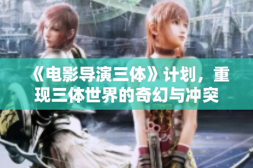 《电影导演三体》计划，重现三体世界的奇幻与冲突