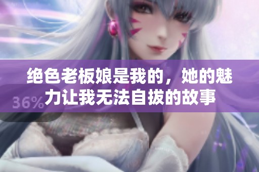 绝色老板娘是我的，她的魅力让我无法自拔的故事