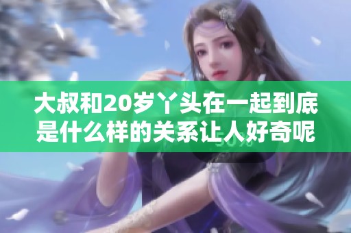 大叔和20岁丫头在一起到底是什么样的关系让人好奇呢