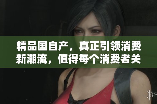 精品国自产，真正引领消费新潮流，值得每个消费者关注与体验