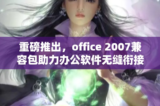 重磅推出，office 2007兼容包助力办公软件无缝衔接与使用体验提升