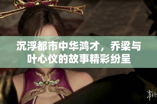 沉浮都市中华鸿才，乔梁与叶心仪的故事精彩纷呈