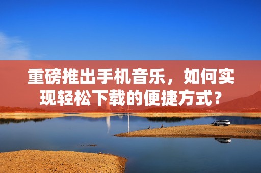 重磅推出手机音乐，如何实现轻松下载的便捷方式？
