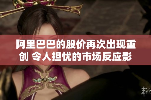阿里巴巴的股价再次出现重创 令人担忧的市场反应影响投资者信心