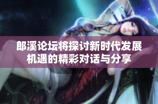 郎溪论坛将探讨新时代发展机遇的精彩对话与分享
