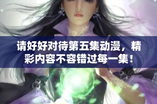 请好好对待第五集动漫，精彩内容不容错过每一集！