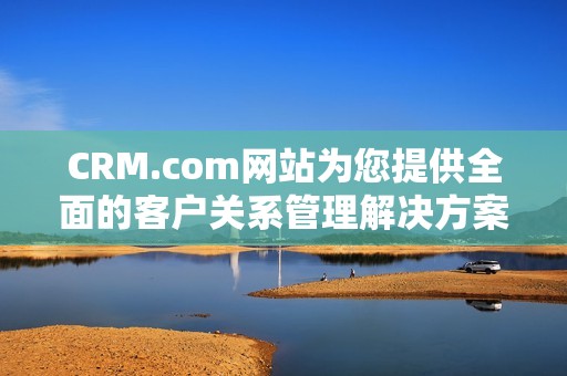 CRM.com网站为您提供全面的客户关系管理解决方案与服务，助力您的业务发展。