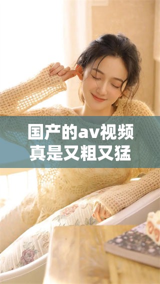 国产的**视频真是又粗又猛，让人感到又爽又黄的体验不可错过