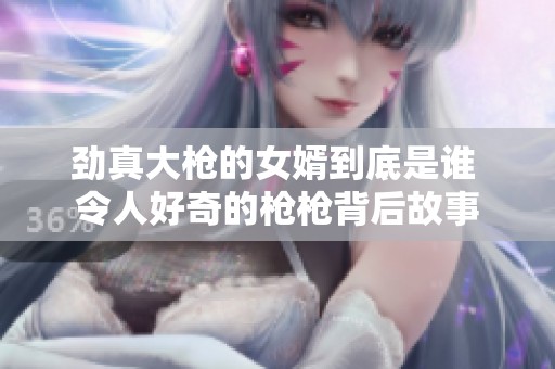 劲真大枪的女婿到底是谁 令人好奇的枪枪背后故事