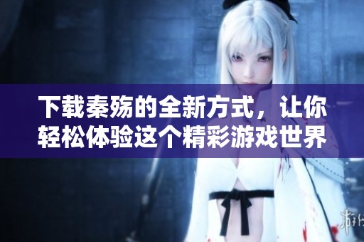 下载秦殇的全新方式，让你轻松体验这个精彩游戏世界