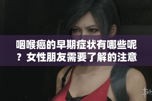 咽喉癌的早期症状有哪些呢？女性朋友需要了解的注意事项