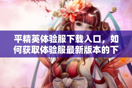 平精英体验服下载入口，如何获取体验服最新版本的下载地址与方法