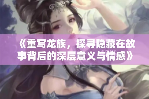 《重写龙族，探寻隐藏在故事背后的深层意义与情感》