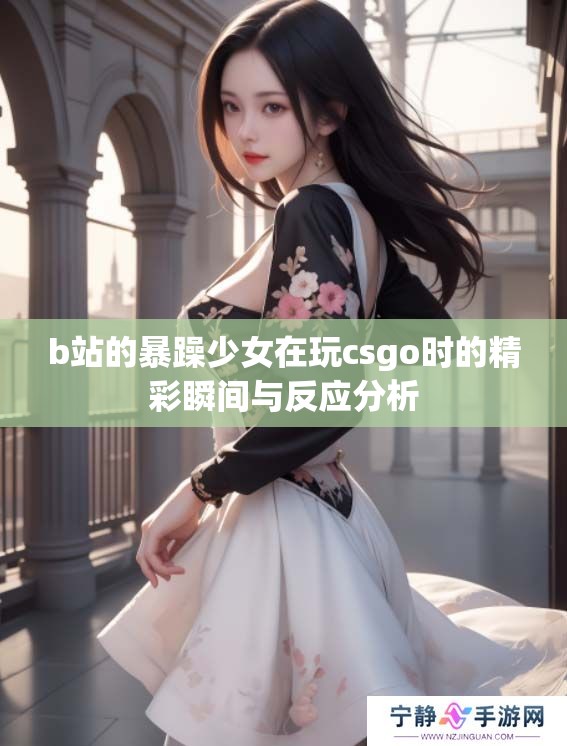 b站的暴躁少女在玩csgo时的精彩瞬间与反应分析