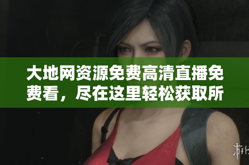 大地网资源免费高清直播免费看，尽在这里轻松获取所有精彩内容