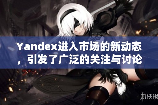 Yandex进入市场的新动态，引发了广泛的关注与讨论