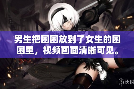 男生把困困放到了女生的困困里，视频画面清晰可见。