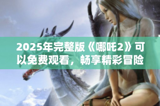 2025年完整版《哪吒2》可以免费观看，畅享精彩冒险的全新故事