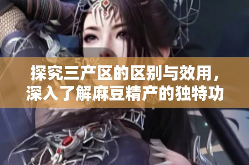 探究三产区的区别与效用，深入了解麻豆精产的独特功效