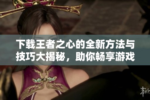 下载王者之心的全新方法与技巧大揭秘，助你畅享游戏乐趣