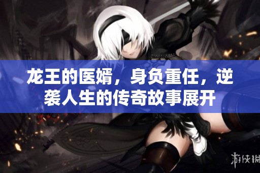 龙王的医婿，身负重任，逆袭人生的传奇故事展开