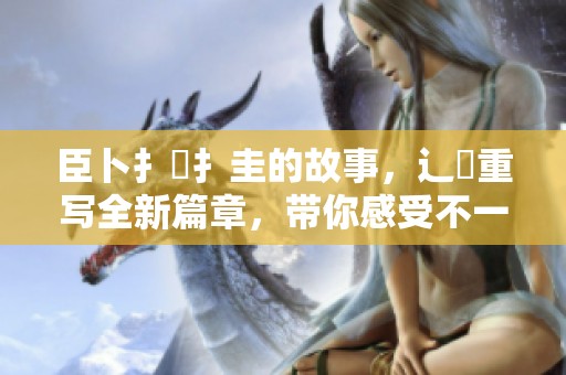臣卜扌喿扌圭的故事，辶畐重写全新篇章，带你感受不一样的精彩！