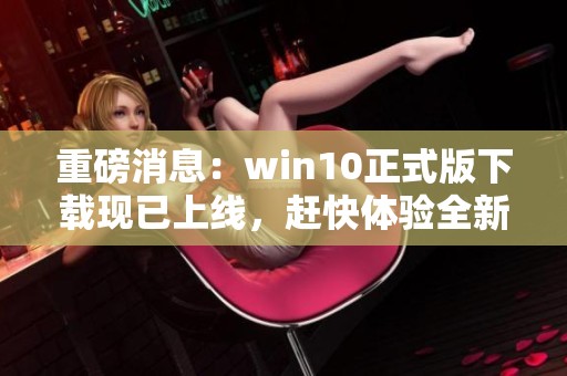 重磅消息：win10正式版下载现已上线，赶快体验全新功能吧