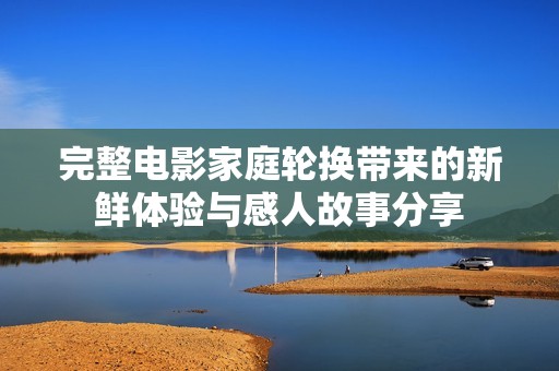 完整电影家庭轮换带来的新鲜体验与感人故事分享