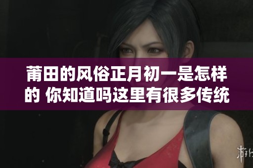 莆田的风俗正月初一是怎样的 你知道吗这里有很多传统习俗