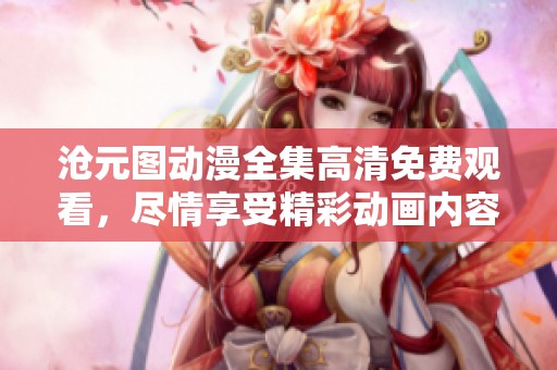 沧元图动漫全集高清免费观看，尽情享受精彩动画内容带来的乐趣