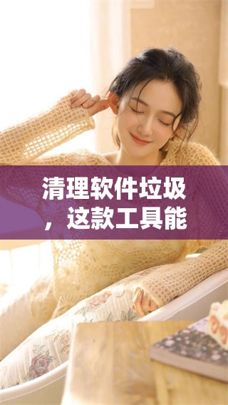 清理软件垃圾，这款工具能有效帮助您解决问题