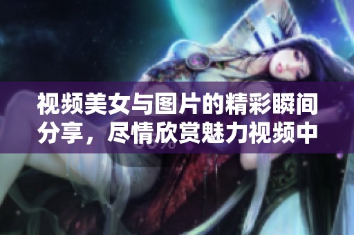 视频美女与图片的精彩瞬间分享，尽情欣赏魅力视频中的美丽瞬间
