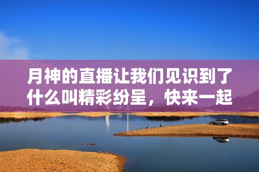 月神的直播让我们见识到了什么叫精彩纷呈，快来一起观看吧！