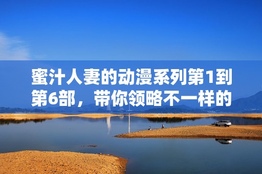 蜜汁人妻的动漫系列第1到第6部，带你领略不一样的情感故事