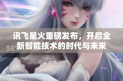 讯飞星火重磅发布，开启全新智能技术的时代与未来