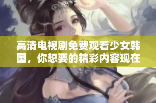 高清电视剧免费观看少女韩国，你想要的精彩内容现在全在这里！