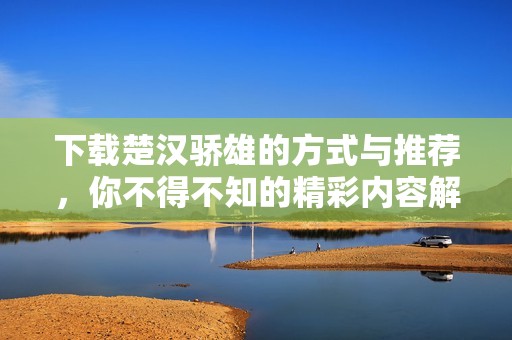 下载楚汉骄雄的方式与推荐，你不得不知的精彩内容解析
