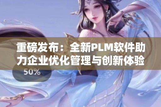 重磅发布：全新PLM软件助力企业优化管理与创新体验