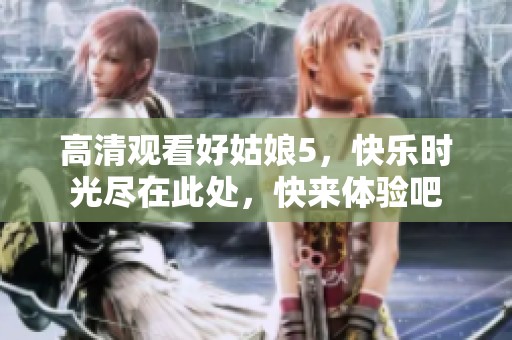高清观看好姑娘5，快乐时光尽在此处，快来体验吧