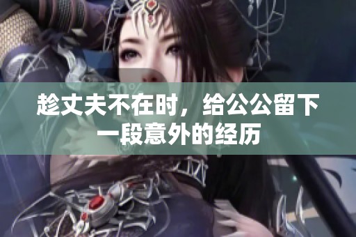 趁丈夫不在时，给公公留下一段意外的经历