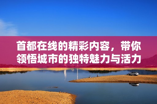 首都在线的精彩内容，带你领悟城市的独特魅力与活力